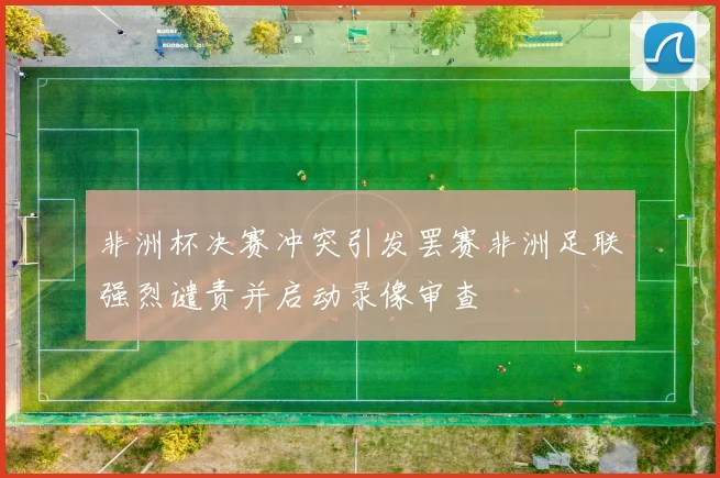 非洲杯决赛冲突引发罢赛非洲足联强烈谴责并启动录像审查
