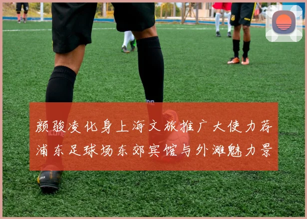 颜骏凌化身上海文旅推广大使力荐浦东足球场东郊宾馆与外滩魅力景点