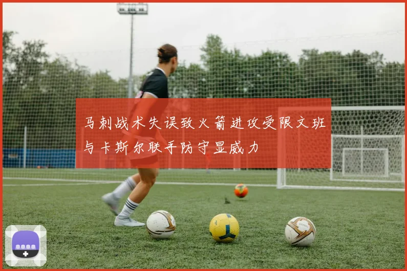 马刺战术失误致火箭进攻受限文班与卡斯尔联手防守显威力