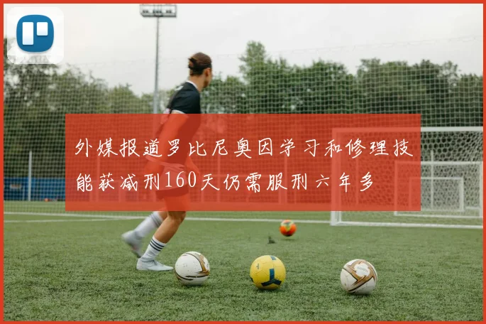 外媒报道罗比尼奥因学习和修理技能获减刑160天仍需服刑六年多