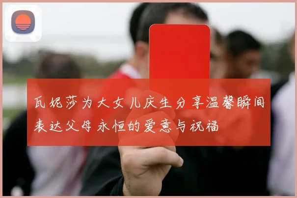 瓦妮莎为大女儿庆生分享温馨瞬间表达父母永恒的爱意与祝福