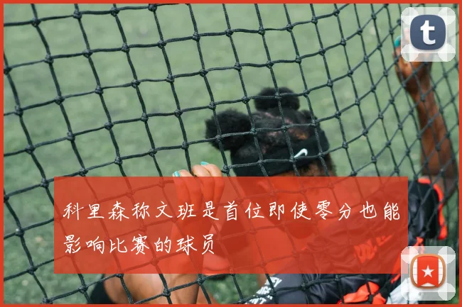 科里森称文班是首位即使零分也能影响比赛的球员