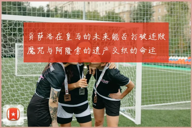 贡萨洛在皇马的未来能否打破连败魔咒与阿隆索的遗产交织的命运