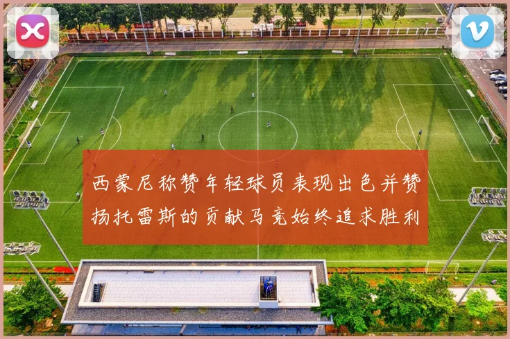 西蒙尼称赞年轻球员表现出色并赞扬托雷斯的贡献马竞始终追求胜利
