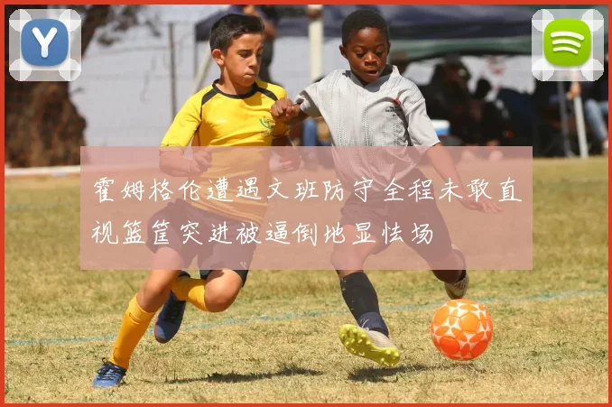 霍姆格伦遭遇文班防守全程未敢直视篮筐突进被逼倒地显怯场