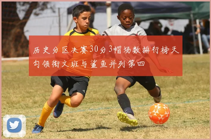 历史分区决赛30分3帽场数排行榜天勾领衔文班与鲨鱼并列第四