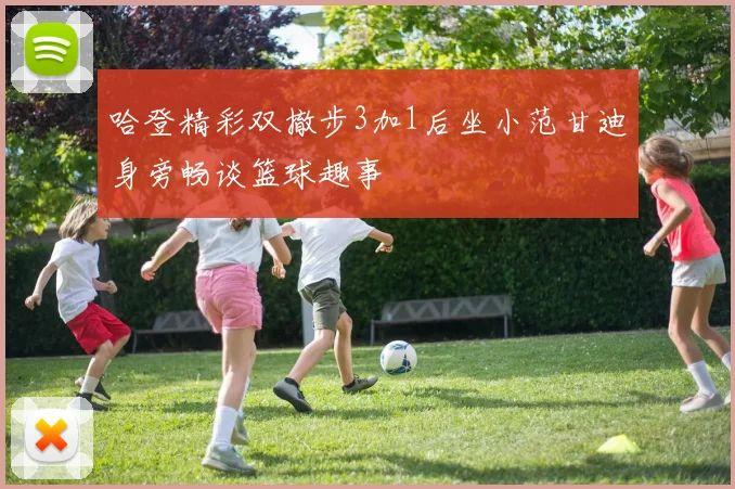 哈登精彩双撤步3加1后坐小范甘迪身旁畅谈篮球趣事