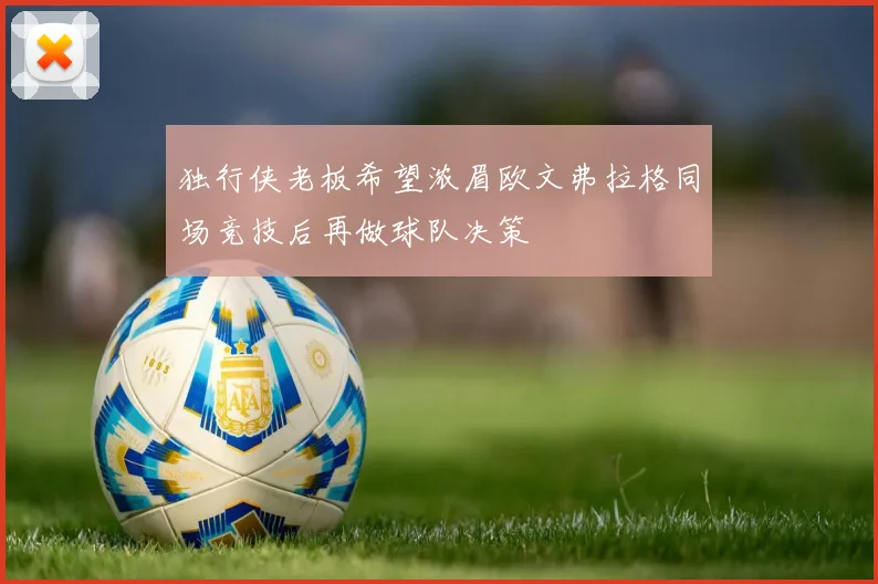 独行侠老板希望浓眉欧文弗拉格同场竞技后再做球队决策