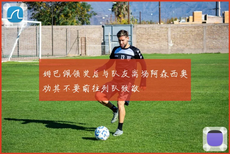 姆巴佩领奖后与队友离场阿森西奥劝其不要前往列队致敬