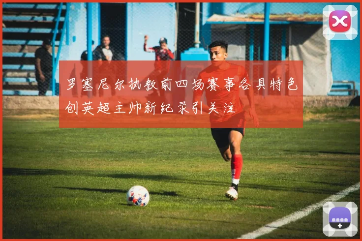 罗塞尼尔执教前四场赛事各具特色创英超主帅新纪录引关注