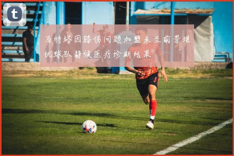 马特塔因膝伤问题加盟米兰前景堪忧球队静候医疗诊断结果