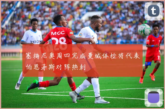 塞梅尼奥周四完成曼城体检将代表伯恩茅斯对阵热刺
